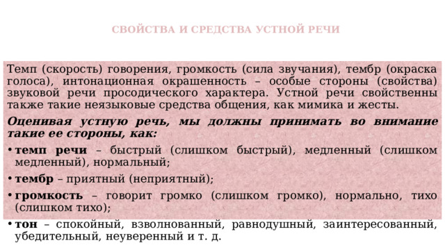 СВОЙСТВА И СРЕДСТВА УСТНОЙ РЕЧИ   Темп (скорость) говорения, громкость (сила звучания), тембр (окраска голоса), интонационная окрашенность – особые стороны (свойства) звуковой речи просодического характера. Устной речи свойственны также такие неязыковые средства общения, как мимика и жесты. Оценивая устную речь, мы должны принимать во внимание такие ее стороны, как: темп речи – быстрый (слишком быстрый), медленный (слишком медленный), нормальный; тембр – приятный (неприятный); громкость – говорит громко (слишком громко), нормально, тихо (слишком тихо); тон – спокойный, взволнованный, равнодушный, заинтересованный, убедительный, неуверенный и т. д. 