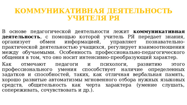 КОММУНИКАТИВНАЯ ДЕЯТЕЛЬНОСТЬ УЧИТЕЛЯ РЯ   В основе педагогической деятельности лежит коммуникативная деятельность , с помощью которой учитель РЯ передает знания, организует обмен информацией, управляет познавательно-практической деятельностью учащихся, регулирует взаимоотношения между обучаемыми. Особенность профессионально-педагогического общения в том, что оно носит интенсивно-преобразующий характер. Как отмечают педагоги и психологи, развитию этого профессионального умения способствует наличие определенных задатков и способностей, таких, как отличная вербальная память, хорошо развитые автоматизмы мгновенного отбора нужных языковых средств, общительность как черта характера (умение слушать, сопереживать, сочувствовать и др.). 