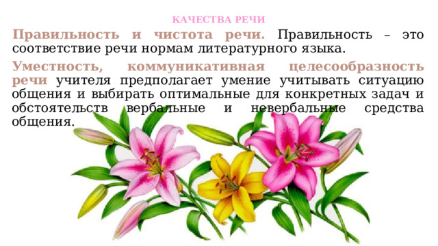 КАЧЕСТВА РЕЧИ   Правильность и чистота речи.  Правильность – это соответствие речи нормам литературного языка. Уместность, коммуникативная целесообразность речи  учителя предполагает умение учитывать ситуацию общения и выбирать оптимальные для конкретных задач и обстоятельств вербальные и невербальные средства общения. 