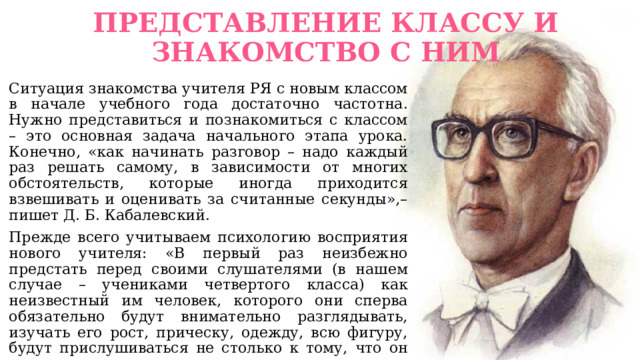 ПРЕДСТАВЛЕНИЕ КЛАССУ И ЗНАКОМСТВО С НИМ   Ситуация знакомства учителя РЯ с новым классом в начале учебного года достаточно частотна. Нужно представиться и познакомиться с классом – это основная задача начального этапа урока. Конечно, «как начинать разговор – надо каждый раз решать самому, в зависимости от многих обстоятельств, которые иногда приходится взвешивать и оценивать за считанные секунды»,– пишет Д. Б. Кабалевский. Прежде всего учитываем психологию восприятия нового учителя: «В первый раз неизбежно предстать перед своими слушателями (в нашем случае – учениками четвертого класса) как неизвестный им человек, которого они сперва обязательно будут внимательно разглядывать, изучать его рост, прическу, одежду, всю фигуру, будут прислушиваться не столько к тому, что он им говорит, сколько к тому, как звучит его голос, какова его манера разговаривать. Следовательно, надо продумать свой костюм, прическу и главное – что и как сказать детям». 