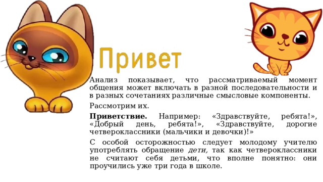 Анализ показывает, что рассматриваемый момент общения может включать в разной последовательности и в разных сочетаниях различные смысловые компоненты. Рассмотрим их. Приветствие. Например: «Здравствуйте, ребята!», «Добрый день, ребята!», «Здравствуйте, дорогие четвероклассники (мальчики и девочки)!» С особой осторожностью следует молодому учителю употреблять обращение дети, так как четвероклассники не считают себя детьми, что вполне понятно: они проучились уже три года в школе. 