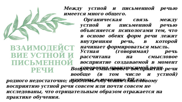 Между устной и письменной речью имеется много общего. Органическая связь между устной и письменной речью объясняется психологами тем, что в основе обеих форм речи лежит внутренняя речь, в которой начинает формироваться мысль. Устная (говоримая) речь рассчитана на смысловое восприятие создаваемой в момент говорения произносимой речи. ВЗАИМОДЕЙСТВИЕ УСТНОЙ И ПИСЬМЕННОЙ РЕЧИ   Вопросы смыслового восприятия речи вообще (в том числе и устной) изучены в методике РЯ как родного недостаточно; проблемы обучения смысловому восприятию устной речи совсем или почти совсем не исследованы, что отрицательным образом отражается на практике обучения. 