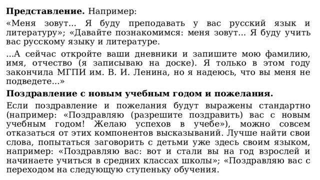 Представление. Например: «Меня зовут... Я буду преподавать у вас русский язык и литературу»; «Давайте познакомимся: меня зовут... Я буду учить вас русскому языку и литературе. ...А сейчас откройте ваши дневники и запишите мою фамилию, имя, отчество (я записываю на доске). Я только в этом году закончила МГПИ им. В. И. Ленина, но я надеюсь, что вы меня не подведете...» Поздравление с новым учебным годом и пожелания. Если поздравление и пожелания будут выражены стандартно (например: «Поздравляю (разрешите поздравить) вас с новым учебным годом! Желаю успехов в учебе»), можно совсем отказаться от этих компонентов высказываний. Лучше найти свои слова, попытаться заговорить с детьми уже здесь своим языком, например: «Поздравляю вас: вот и стали вы на год взрослей и начинаете учиться в средних классах школы»; «Поздравляю вас с переходом на следующую ступеньку обучения. 