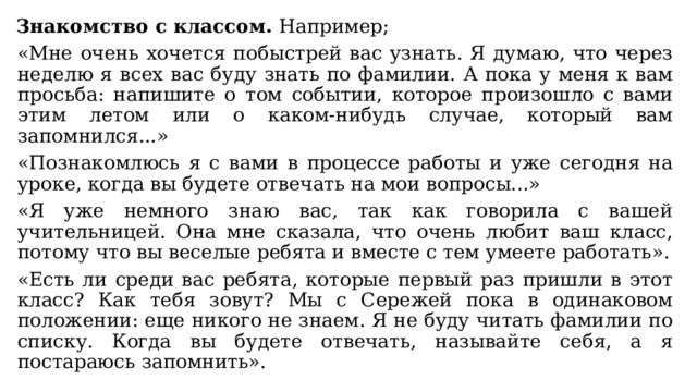 Знакомство с классом. Например; «Мне очень хочется побыстрей вас узнать. Я думаю, что через неделю я всех вас буду знать по фамилии. А пока у меня к вам просьба: напишите о том событии, которое произошло с вами этим летом или о каком-нибудь случае, который вам запомнился...» «Познакомлюсь я с вами в процессе работы и уже сегодня на уроке, когда вы будете отвечать на мои вопросы...» «Я уже немного знаю вас, так как говорила с вашей учительницей. Она мне сказала, что очень любит ваш класс, потому что вы веселые ребята и вместе с тем умеете работать». «Есть ли среди вас ребята, которые первый раз пришли в этот класс? Как тебя зовут? Мы с Сережей пока в одинаковом положении: еще никого не знаем. Я не буду читать фамилии по списку. Когда вы будете отвечать, называйте себя, а я постараюсь запомнить». 