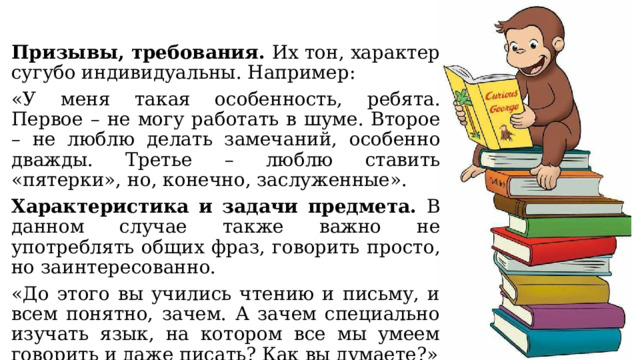 Призывы, требования. Их тон, характер сугубо индивидуальны. Например: «У меня такая особенность, ребята. Первое – не могу работать в шуме. Второе – не люблю делать замечаний, особенно дважды. Третье – люблю ставить «пятерки», но, конечно, заслуженные». Характеристика и задачи предмета. В данном случае также важно не употреблять общих фраз, говорить просто, но заинтересованно. «До этого вы учились чтению и письму, и всем понятно, зачем. А зачем специально изучать язык, на котором все мы умеем говорить и даже писать? Как вы думаете?» 