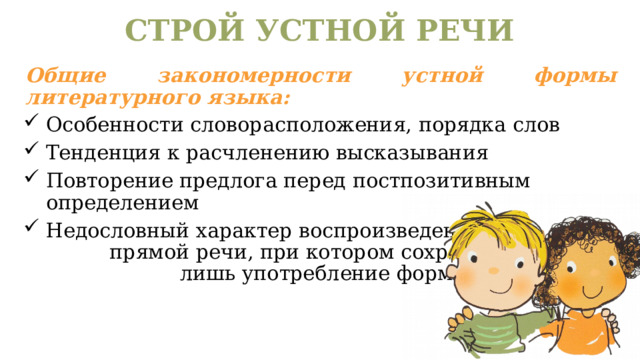 СТРОЙ УСТНОЙ РЕЧИ Общие закономерности устной формы литературного языка: Особенности словорасположения, порядка слов Тенденция к расчленению высказывания Повторение предлога перед постпозитивным определением Недословный характер воспроизведения прямой речи, при котором сохраняется лишь употребление формы лица. 
