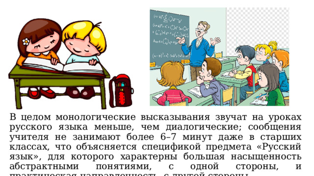 В целом монологические высказывания звучат на уроках русского языка меньше, чем диалогические; сообщения учителя не занимают более 6–7 минут даже в старших классах, что объясняется спецификой предмета «Русский язык», для которого характерны большая насыщенность абстрактными понятиями, с одной стороны, и практическая направленность, с другой стороны. 