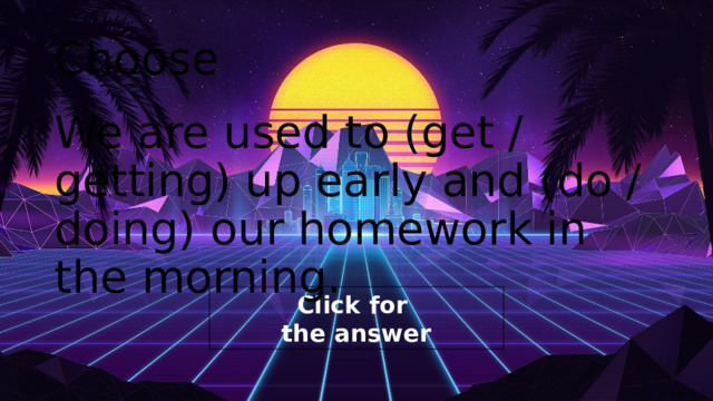 Choose We are used to (get / getting) up early and (do / doing) our homework in the morning. 