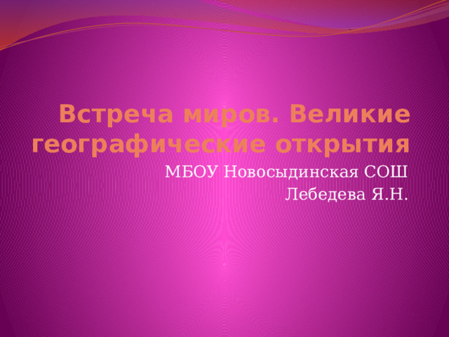 Встреча миров. Великие географические открытия МБОУ Новосыдинская СОШ Лебедева Я.Н. 