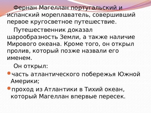 Фернан Магеллан португальский и испанский мореплаватель, совершивший первое кругосветное путешествие. Путешественник доказал шарообразность Земли, а также наличие Мирового океана. Кроме того, он открыл пролив, который позже назвали его именем. Он открыл: часть атлантического побережья Южной Америки; проход из Атлантики в Тихий океан, который Магеллан впервые пересек. 