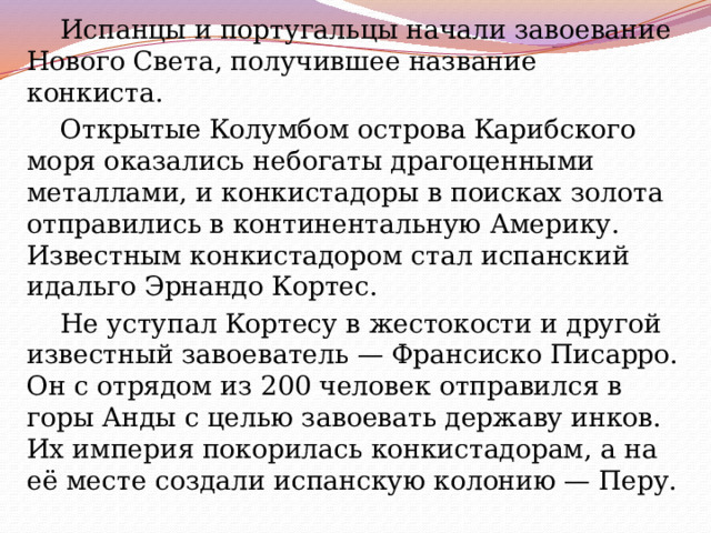 Испанцы и португальцы начали завоевание Нового Света, получившее название конкиста. Открытые Колумбом острова Карибского моря оказались небогаты драгоценными металлами, и конкистадоры в поисках золота отправились в континентальную Америку. Известным конкистадором стал испанский идальго Эрнандо Кортес. Не уступал Кортесу в жестокости и другой известный завоеватель — Франсиско Писарро. Он с отрядом из 200 человек отправился в горы Анды с целью завоевать державу инков. Их империя покорилась конкистадорам, а на её месте создали испанскую колонию — Перу. 