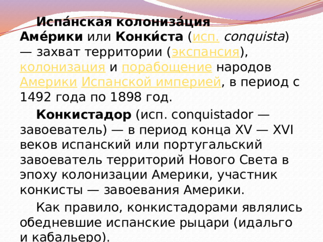 Испа́нская колониза́ция Аме́рики  или  Конки́ста  ( исп.   conquista ) — захват территории ( экспансия ),  колонизация  и  порабощение  народов  Америки   Испанской империей , в период с 1492 года по 1898 год. Конкистадор  (исп. conquistador — завоеватель) — в период конца XV — XVI веков испанский или португальский завоеватель территорий Нового Света в эпоху колонизации Америки, участник конкисты — завоевания Америки. Как правило, конкистадорами являлись обедневшие испанские рыцари (идальго и кабальеро). 