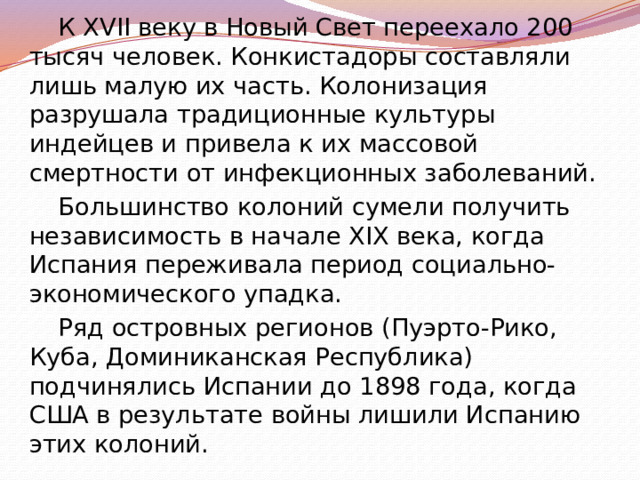 К XVII веку в Новый Свет переехало 200 тысяч человек. Конкистадоры составляли лишь малую их часть. Колонизация разрушала традиционные культуры индейцев и привела к их массовой смертности от инфекционных заболеваний. Большинство колоний сумели получить независимость в начале XIX века, когда Испания переживала период социально-экономического упадка. Ряд островных регионов (Пуэрто-Рико, Куба, Доминиканская Республика) подчинялись Испании до 1898 года, когда США в результате войны лишили Испанию этих колоний. 