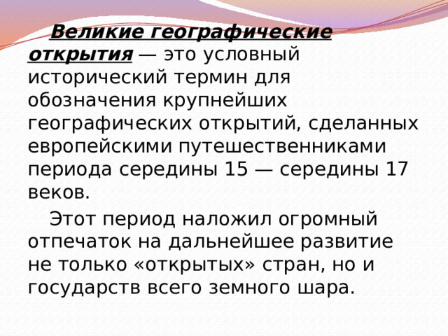 Великие географические открытия  — это условный исторический термин для обозначения крупнейших географических открытий, сделанных европейскими путешественниками периода середины 15 — середины 17 веков. Этот период наложил огромный отпечаток на дальнейшее развитие не только «открытых» стран, но и государств всего земного шара. 