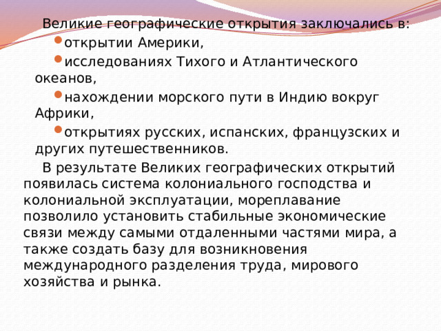 Великие географические открытия заключались в: открытии Америки, исследованиях Тихого и Атлантического океанов, нахождении морского пути в Индию вокруг Африки, открытиях русских, испанских, французских и других путешественников. В результате Великих географических открытий появилась система колониального господства и колониальной эксплуатации, мореплавание позволило установить стабильные экономические связи между самыми отдаленными частями мира, а также создать базу для возникновения международного разделения труда, мирового хозяйства и рынка. 