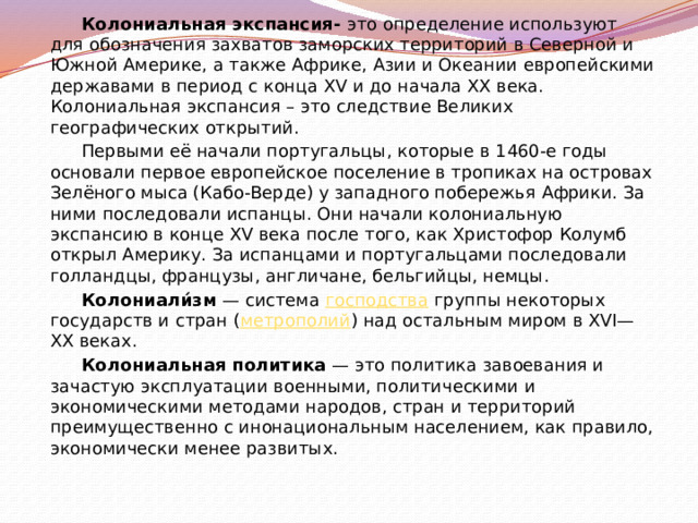 Колониальная экспансия- это определение используют для обозначения захватов заморских территорий в Северной и Южной Америке, а также Африке, Азии и Океании европейскими державами в период с конца XV и до начала XX века. Колониальная экспансия – это следствие Великих географических открытий. Первыми её начали португальцы, которые в 1460-е годы основали первое европейское поселение в тропиках на островах Зелёного мыса (Кабо-Верде) у западного побережья Африки. За ними последовали испанцы. Они начали колониальную экспансию в конце XV века после того, как Христофор Колумб открыл Америку. За испанцами и португальцами последовали голландцы, французы, англичане, бельгийцы, немцы. Колониали́зм  — система  господства  группы некоторых государств и стран ( метрополий ) над остальным миром в XVI—XX веках. Колониальная политика  — это политика завоевания и зачастую эксплуатации военными, политическими и экономическими методами народов, стран и территорий преимущественно с инонациональным населением, как правило, экономически менее развитых. 