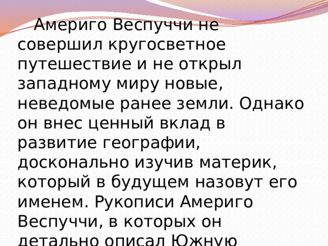 Америго Веспуччи не совершил кругосветное путешествие и не открыл западному миру новые, неведомые ранее земли. Однако он внес ценный вклад в развитие географии, досконально изучив материк, который в будущем назовут его именем. Рукописи Америго Веспуччи, в которых он детально описал Южную Америку, в течение многих лет оставались настоящим 