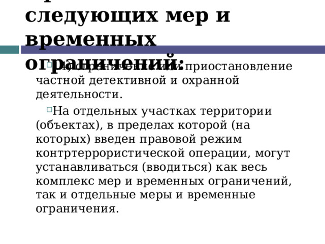 Применение следующих мер и временных ограничений: 14) ограничение или приостановление частной детективной и охранной деятельности. На отдельных участках территории (объектах), в пределах которой (на которых) введен правовой режим контртеррористической операции, могут устанавливаться (вводиться) как весь комплекс мер и временных ограничений, так и отдельные меры и временные ограничения.  