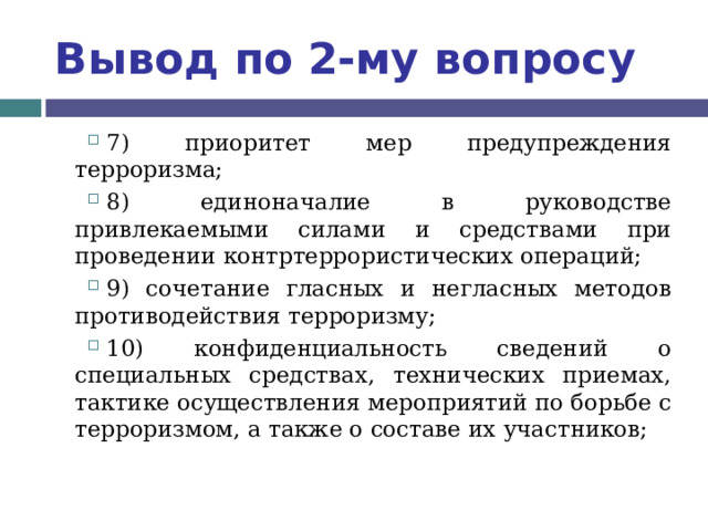 Вывод по  2-му вопросу 7) приоритет мер предупреждения терроризма; 8) единоначалие в руководстве привлекаемыми силами и средствами при проведении контртеррористических операций; 9) сочетание гласных и негласных методов противодействия терроризму; 10) конфиденциальность сведений о специальных средствах, технических приемах, тактике осуществления мероприятий по борьбе с терроризмом, а также о составе их участников;  