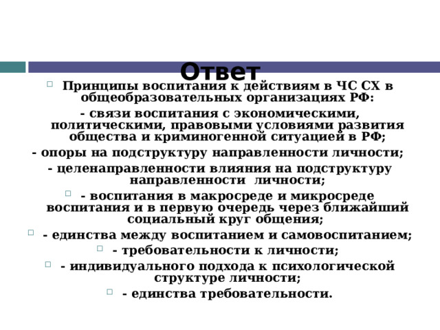 Ответ Принципы воспитания к действиям в ЧС СХ  в общеобразовательных организациях РФ: - связи воспитания с экономическими, политическими, правовыми условиями развития общества и криминогенной ситуацией в РФ; - опоры на подструктуру направленности личности; - целенаправленности влияния на подструктуру направленности личности; - воспитания в макросреде и микросреде воспитания и в первую очередь через ближайший социальный круг общения; - единства между воспитанием и самовоспитанием; - требовательности к личности; - индивидуального подхода к психологической структуре личности; - единства требовательности.  