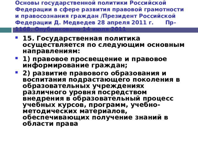 Основы государственной политики Российской Федерации в сфере развития правовой грамотности и правосознания граждан /Президент Российской Федерации Д. Медведев 28 апреля 2011 г. Пр-1168. Опубликовано 14 июля 2011 15. Государственная политика осуществляется по следующим основным направлениям: 1) правовое просвещение и правовое информирование граждан; 2)  развитие правового образования  и воспитания подрастающего поколения в образовательных учреждениях различного уровня посредством внедрения в образовательный процесс учебных курсов, программ, учебно-методических материалов, обеспечивающих получение знаний в области права  