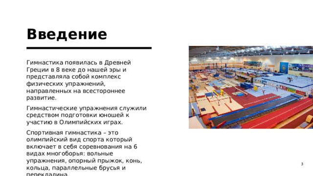Введение Гимнастика появилась в Древней Греции в 8 веке до нашей эры и представляла собой комплекс физических упражнений, направленных на всестороннее развитие. Гимнастические упражнения служили средством подготовки юношей к участию в Олимпийских играх. Спортивная гимнастика – это олимпийский вид спорта который включает в себя соревнования на 6 видах многоборья: вольные упражнения, опорный прыжок, конь, кольца, параллельные брусья и перекладина. 1 1 