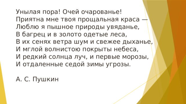 Унылая пора! Очей очарованье!  Приятна мне твоя прощальная краса —  Люблю я пышное природы увяданье,  В багрец и в золото одетые леса,  В их сенях ветра шум и свежее дыханье,  И мглой волнистою покрыты небеса,  И редкий солнца луч, и первые морозы,  И отдаленные седой зимы угрозы.   А. С. Пушкин 