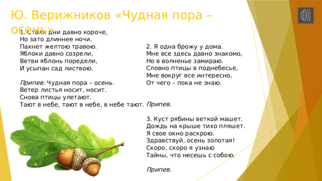Ю. Верижников «Чудная пора – осень» 1. Стали дни давно короче, Но зато длиннее ночи. Пахнет желтою травою. Яблоки давно созрели, Ветви яблонь поредели, И усыпан сад листвою. Припев: Чудная пора – осень. Ветер листья носит, носит. Снова птицы улетают. Тают в небе, тают в небе, в небе тают. 2. Я одна брожу у дома. Мне все здесь давно знакомо, Но в волненье замираю. Словно птицы в поднебесье, Мне вокруг все интересно, От чего – пока не знаю. Припев. 3. Куст рябины веткой машет. Дождь на крыше тихо пляшет. Я свое окно раскрою. Здравствуй, осень золотая! Скоро, скоро я узнаю Тайны, что несешь с собою. Припев. 