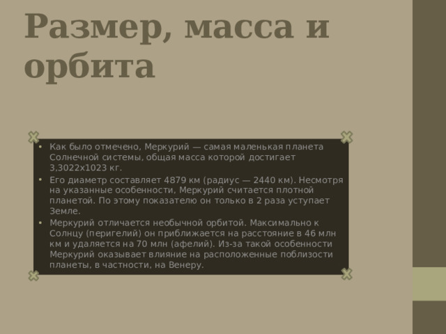 Размер, масса и opбитa Как было отмечено, Меркурий — самая маленькая планета Солнечной системы, общая масса которой достигает 3,3022х1023 кг. Его диаметр составляет 4879 км (радиус — 2440 км). Несмотря на указанные особенности, Меркурий считается плотной планетой. По этому показателю он только в 2 раза уступает Земле. Меркурий отличается необычной орбитой. Максимально к Солнцу (перигелий) он приближается на расстояние в 46 млн км и удаляется на 70 млн (афелий). Из-за такой особенности Меркурий оказывает влияние на расположенные поблизости планеты, в частности, на Венеру. 