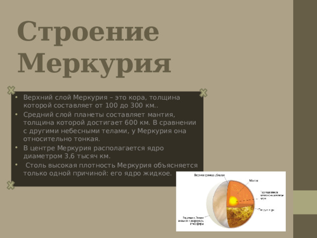 Строение Меркурия Верхний слой Меркурия – это кора, толщина которой составляет от 100 до 300 км.. Средний слой планеты составляет мантия, толщина которой достигает 600 км. В сравнении с другими небесными телами, у Меркурия она относительно тонкая. В центре Меркурия располагается ядро диаметром 3,6 тысяч км.  Столь высокая плотность Меркурия объясняется только одной причиной: его ядро жидкое. 