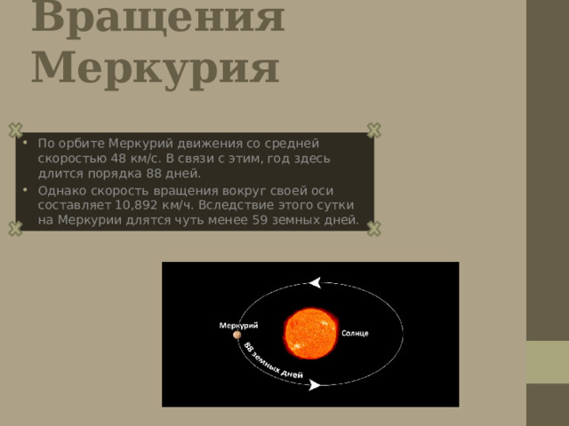 Вращения Меркурия По орбите Меркурий движения со средней скоростью 48 км/с. В связи с этим, год здесь длится порядка 88 дней. Однако скорость вращения вокруг своей оси составляет 10,892 км/ч. Вследствие этого сутки на Меркурии длятся чуть менее 59 земных дней. 