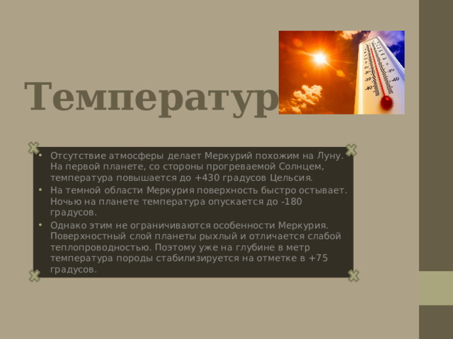 Температура Отсутствие атмосферы делает Меркурий похожим на Луну. На первой планете, со стороны прогреваемой Солнцем, температура повышается до +430 градусов Цельсия. На темной области Меркурия поверхность быстро остывает. Ночью на планете температура опускается до -180 градусов. Однако этим не ограничиваются особенности Меркурия. Поверхностный слой планеты рыхлый и отличается слабой теплопроводностью. Поэтому уже на глубине в метр температура породы стабилизируется на отметке в +75 градусов. 