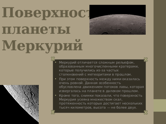 Поверхность планеты Меркурий Меркурий отличается сложным рельефом, образованным многочисленными кратерами, которые получились из-за частых столкновений с метеоритами в прошлом. При этом поверхность между ними оказалась очень ровной. Данная особенность обусловлена движением потоков лавы, которая извергалась на планете в далеком прошлом. Кроме того, снимки показали, что поверхность Меркурия усеяна множеством скал, протяженность которых достигает нескольких тысяч километров, высота — не более двух. 