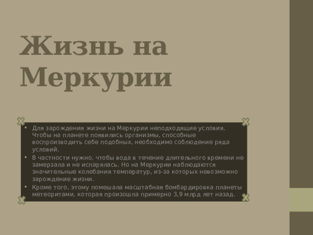 Жизнь на Меркурии Для зарождения жизни на Меркурии неподходящие условия. Чтобы на планете появились организмы, способные воспроизводить себе подобных, необходимо соблюдение ряда условий. В частности нужно, чтобы вода в течение длительного времени не замерзала и не испарялась. Но на Меркурии наблюдаются значительные колебания температур, из-за которых невозможно зарождение жизни. Кроме того, этому помешала масштабная бомбардировка планеты метеоритами, которая произошла примерно 3,9 млрд лет назад. 