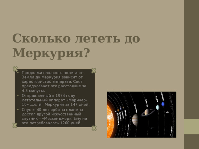 Сколько лететь до Меркурия? Продолжительность полета от Земли до Меркурия зависит от характеристик аппарата. Свет преодолевает это расстояние за 4,3 минуты. Отправленный в 1974 году летательный аппарат «Маринер-10» достиг Меркурия за 147 дней. Спустя 40 лет орбиты планеты достиг другой искусственный спутник – «Мессенджер». Ему на это потребовалось 1260 дней. 