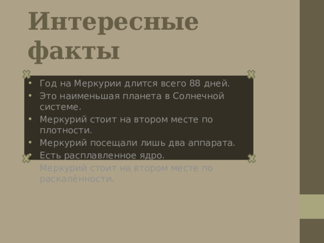 Интересные факты Гoд нa Меркурии длится всего 88 дней. Это наименьшая планета в Солнечной системе. Меркурий стоит на втором месте по плотности. Меркурий посещали лишь два аппарата. Есть расплавленное ядро. Меркурий стоит на втором месте по раскалённости. 