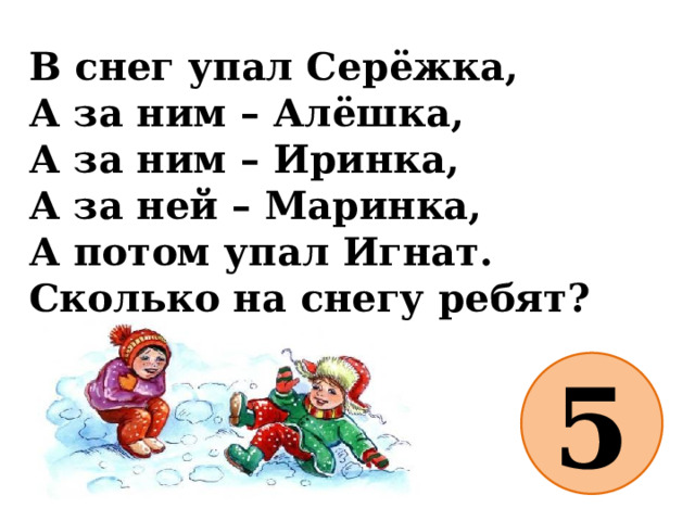 В снег упал Серёжка,  А за ним – Алёшка,  А за ним – Иринка,  А за ней – Маринка,  А потом упал Игнат.  Сколько на снегу ребят? 5 