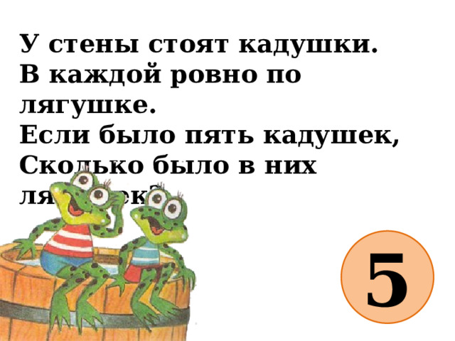 У стены стоят кадушки.  В каждой ровно по лягушке.  Если было пять кадушек,  Сколько было в них лягушек?   5 