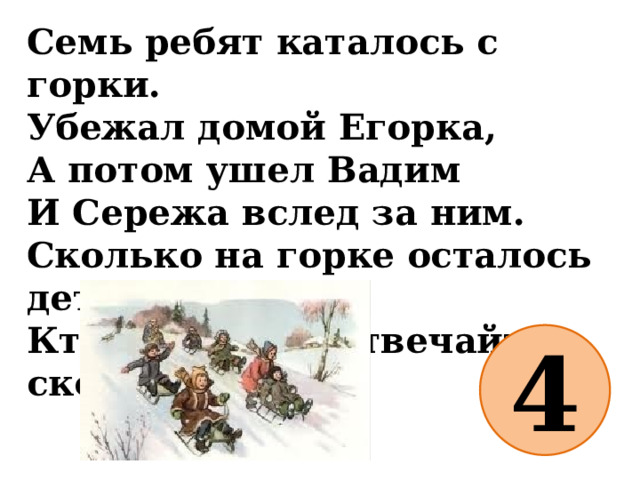 Семь ребят каталось с горки.  Убежал домой Егорка,  А потом ушел Вадим  И Сережа вслед за ним.  Сколько на горке осталось детей?  Кто посчитал, отвечайте скорей! 4 
