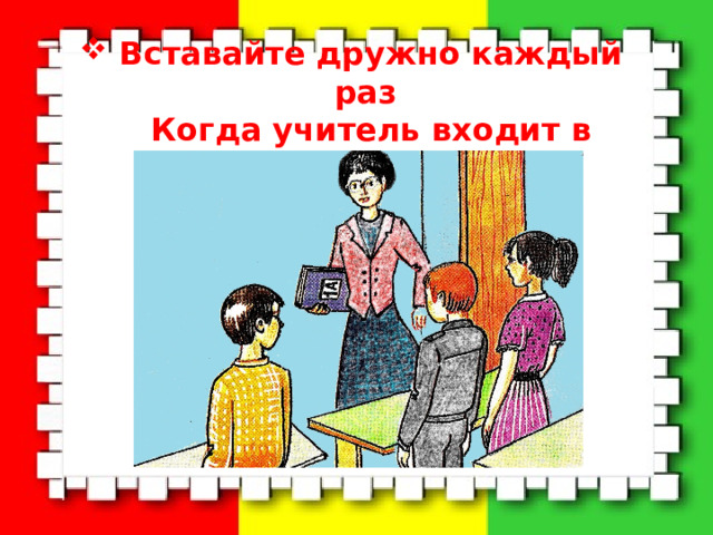 Вставайте дружно каждый раз  Когда учитель входит в класс. 