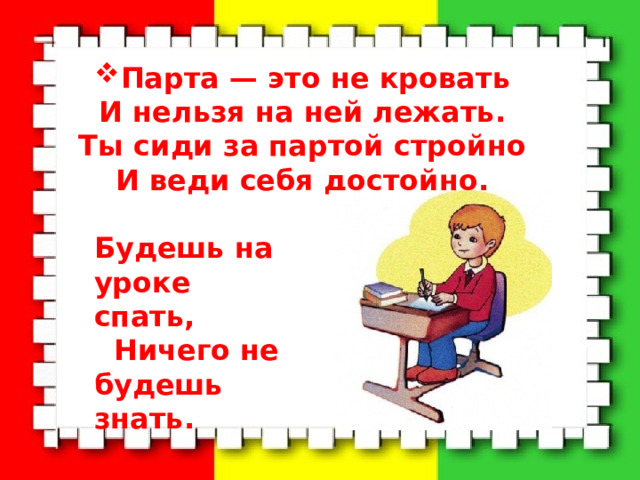 Парта — это не кровать  И нельзя на ней лежать.  Ты сиди за партой стройно  И веди себя достойно.   Будешь на уроке спать,  Ничего не будешь знать. 