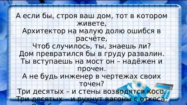 А если бы, строя ваш дом, тот в котором живете,  Архитектор на малую долю ошибся в расчёте,  Чтоб случилось, ты, знаешь ли?  Дом превратился бы в груду развалин.  Ты вступаешь на мост он – надёжен и прочен.  А не будь инженер в чертежах своих точен?  Три десятых – и стены возводятся косо,  Три десятых – и рухнут вагоны с откоса.  Ошибись только на три десятых аптекарь,  Станет, ядом лекарство, убьёт человека. 