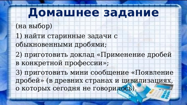 Домашнее задание (на выбор) 1) найти старинные задачи с обыкновенными дробями; 2) приготовить доклад «Применение дробей в конкретной профессии»; 3) приготовить мини сообщение «Появление дробей» (в древних странах и цивилизациях, о которых сегодня не говорилось). 