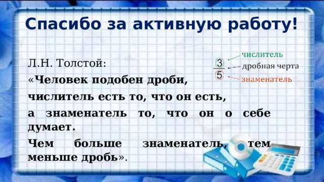 Спасибо за активную работу! Л.Н. Толстой: « Человек подобен дроби, числитель есть то, что он есть, а знаменатель то, что он о себе думает. Чем больше знаменатель, тем меньше дробь ». 