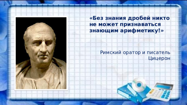   «Без знания дробей никто не может признаваться знающим арифметику!»   Римский оратор и писатель Цицерон  