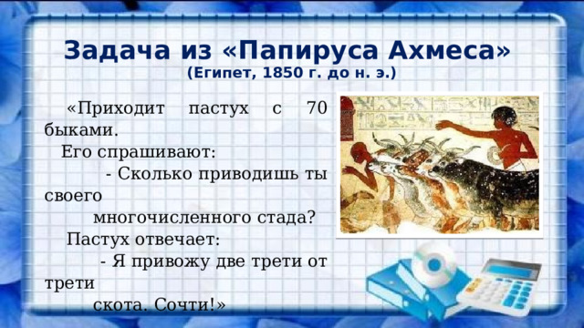 Задача из «Папируса Ахмеса»  (Египет, 1850 г. до н. э.)  «Приходит пастух с 70 быками.  Его спрашивают:  - Сколько приводишь ты своего  многочисленного стада?  Пастух отвечает:  - Я привожу две трети от трети  скота. Сочти!» 