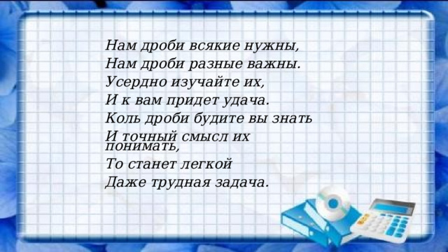 Нам дроби всякие нужны, Нам дроби разные важны. Усердно изучайте их, И к вам придет удача. Коль дроби будите вы знать И точный смысл их понимать, То станет легкой Даже трудная задача. 