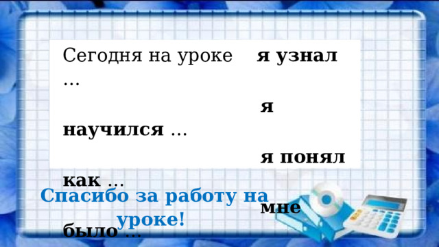 Сегодня на уроке я узнал …  я научился …  я понял как …  мне было …  Спасибо за работу на уроке! 