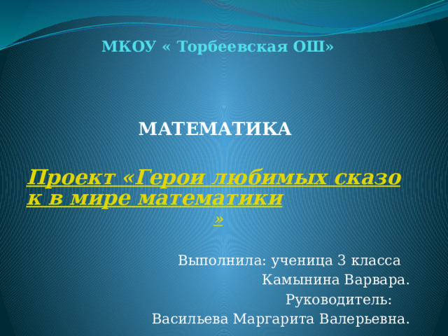 МКОУ « Торбеевская ОШ»   МАТЕМАТИКА    Проект «Герои любимых сказок в мире математики » Выполнила: ученица 3 класса Камынина Варвара.  Руководитель: Васильева Маргарита Валерьевна. 