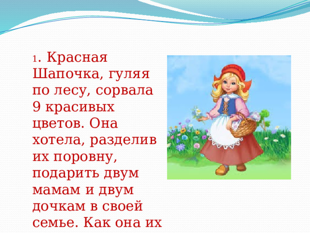 1 . Красная Шапочка, гуляя по лесу, сорвала 9 красивых цветов. Она хотела, разделив их поровну, подарить двум мамам и двум дочкам в своей семье. Как она их разделила? 